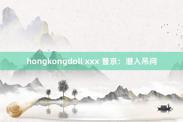 hongkongdoll xxx 普京：潜入吊问