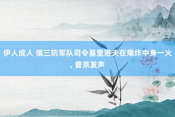 伊人成人 俄三防军队司令基里洛夫在爆炸中身一火， 普京发声