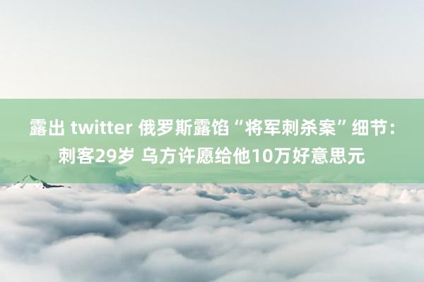 露出 twitter 俄罗斯露馅“将军刺杀案”细节：刺客29岁 乌方许愿给他10万好意思元
