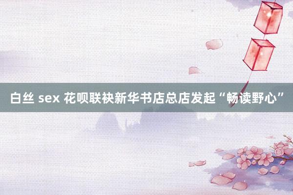 白丝 sex 花呗联袂新华书店总店发起“畅读野心”