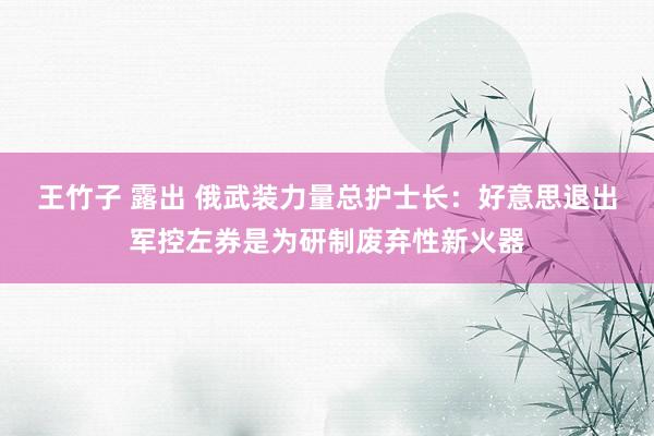 王竹子 露出 俄武装力量总护士长：好意思退出军控左券是为研制废弃性新火器