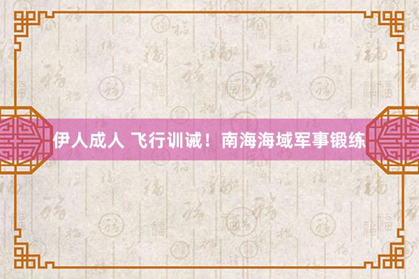 伊人成人 飞行训诫！南海海域军事锻练
