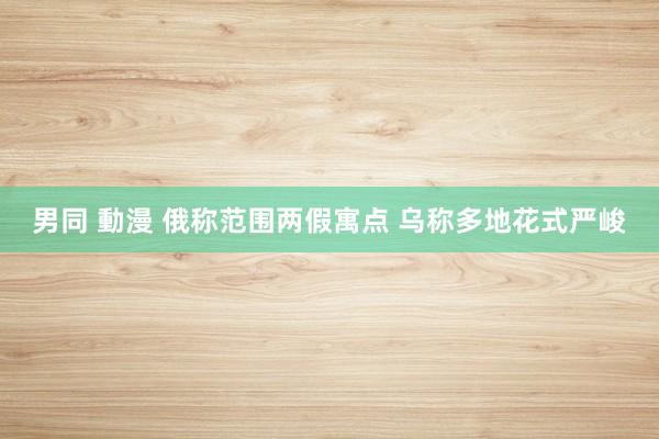 男同 動漫 俄称范围两假寓点 乌称多地花式严峻