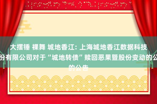 大摆锤 裸舞 城地香江: 上海城地香江数据科技股份有限公司对于“城地转债”赎回恶果暨股份变动的公告