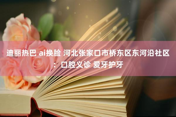 迪丽热巴 ai换脸 河北张家口市桥东区东河沿社区：口腔义诊 爱牙护牙