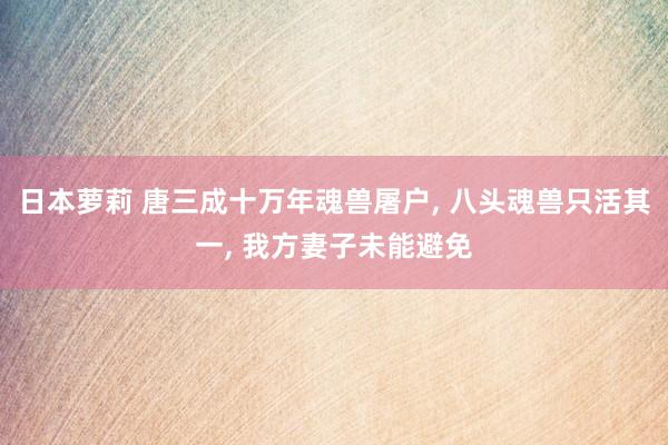 日本萝莉 唐三成十万年魂兽屠户， 八头魂兽只活其一， 我方妻子未能避免