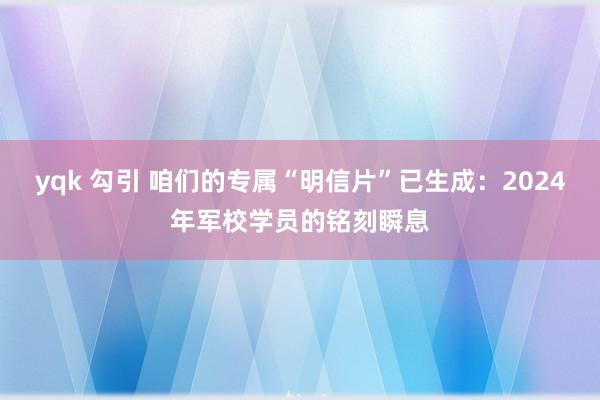 yqk 勾引 咱们的专属“明信片”已生成：2024年军校学员的铭刻瞬息