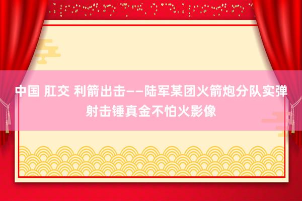 中国 肛交 利箭出击——陆军某团火箭炮分队实弹射击锤真金不怕火影像