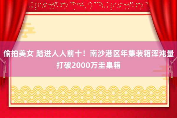 偷拍美女 踏进人人前十！南沙港区年集装箱浑沌量打破2000万圭臬箱