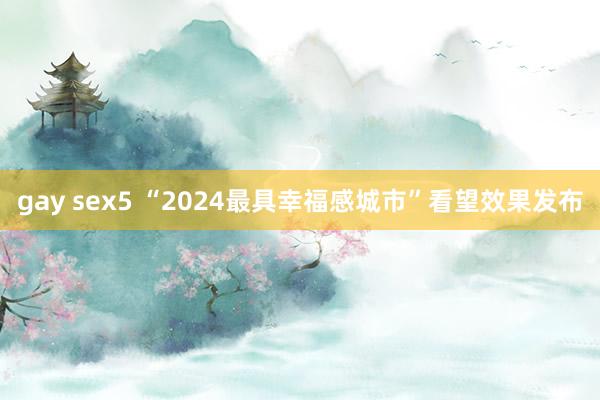gay sex5 “2024最具幸福感城市”看望效果发布