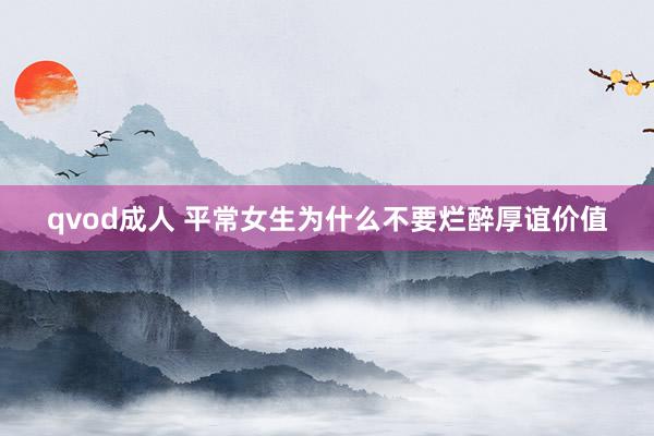 qvod成人 平常女生为什么不要烂醉厚谊价值