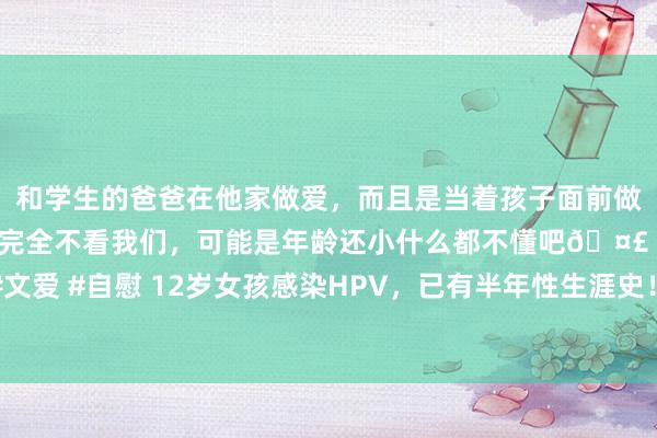 和学生的爸爸在他家做爱，而且是当着孩子面前做爱，太刺激了，孩子完全不看我们，可能是年龄还小什么都不懂吧🤣 #同城 #文爱 #自慰 12岁女孩感染HPV，已有半年性生涯史！背后的真相让东谈主大跌眼镜