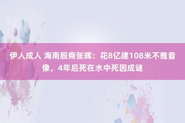 伊人成人 海南殷商张晖：花8亿建108米不雅音像，4年后死在水中死因成谜