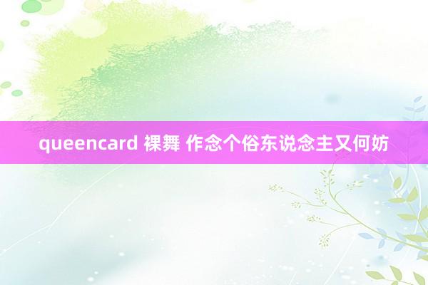 queencard 裸舞 作念个俗东说念主又何妨