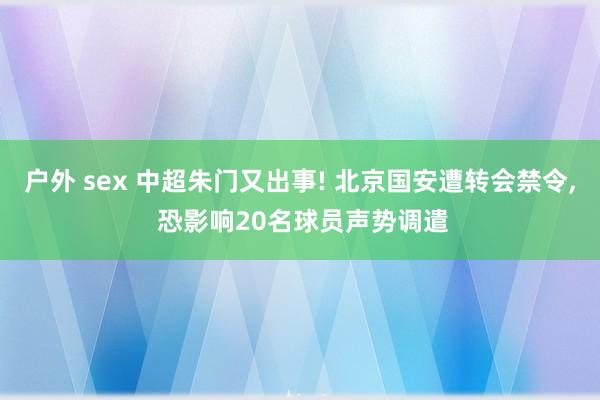 户外 sex 中超朱门又出事! 北京国安遭转会禁令， 恐影响20名球员声势调遣