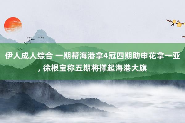伊人成人综合 一期帮海港拿4冠四期助申花拿一亚， 徐根宝称五期将撑起海港大旗