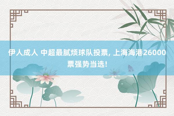 伊人成人 中超最腻烦球队投票， 上海海港26000票强势当选!