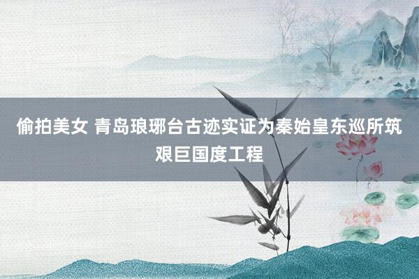 偷拍美女 青岛琅琊台古迹实证为秦始皇东巡所筑艰巨国度工程