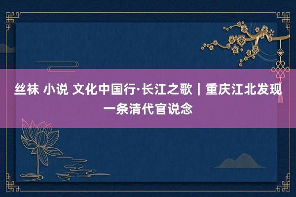 丝袜 小说 文化中国行·长江之歌｜重庆江北发现一条清代官说念
