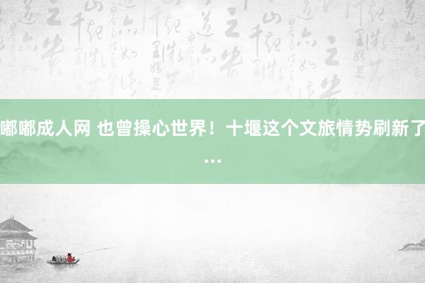 嘟嘟成人网 也曾操心世界！十堰这个文旅情势刷新了...