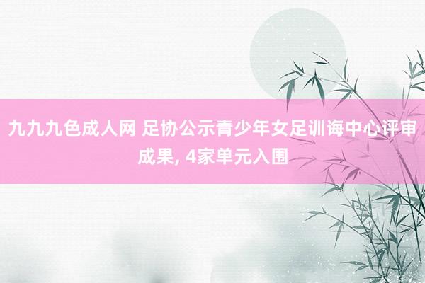 九九九色成人网 足协公示青少年女足训诲中心评审成果， 4家单元入围