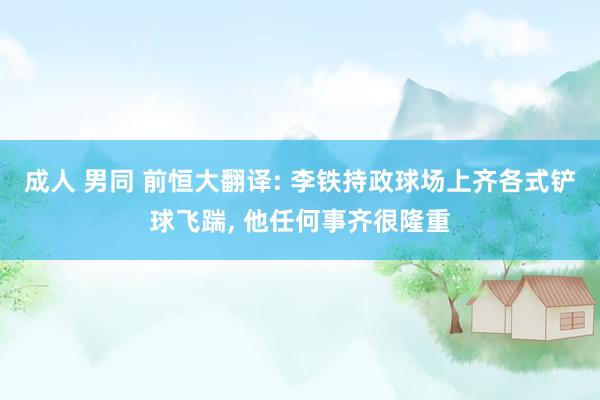 成人 男同 前恒大翻译: 李铁持政球场上齐各式铲球飞踹， 他任何事齐很隆重