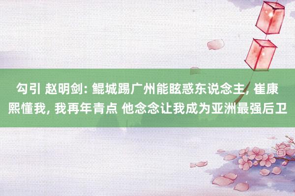 勾引 赵明剑: 鲲城踢广州能眩惑东说念主， 崔康熙懂我， 我再年青点 他念念让我成为亚洲最强后卫