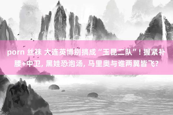 porn 丝袜 大连英博别搞成“玉昆二队”! 握紧补腰+中卫， 黑娃恐泡汤， 马里奥与谁两翼皆飞?