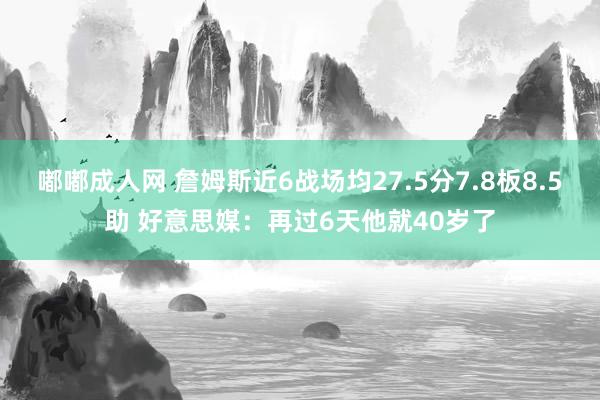 嘟嘟成人网 詹姆斯近6战场均27.5分7.8板8.5助 好意思媒：再过6天他就40岁了