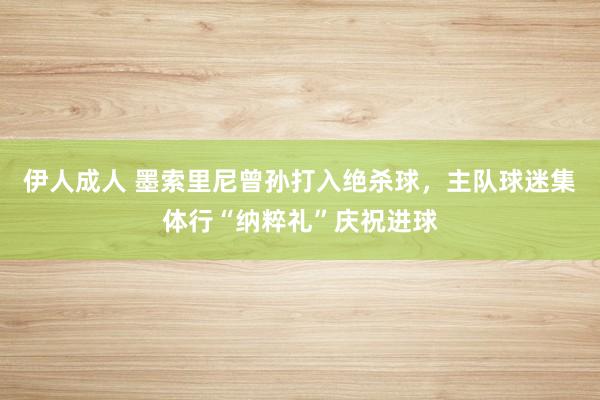 伊人成人 墨索里尼曾孙打入绝杀球，主队球迷集体行“纳粹礼”庆祝进球