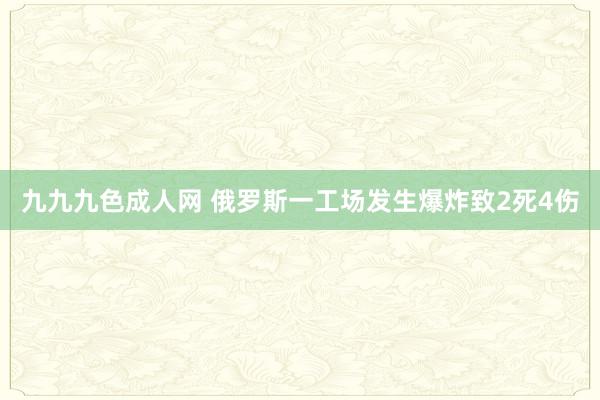 九九九色成人网 俄罗斯一工场发生爆炸致2死4伤