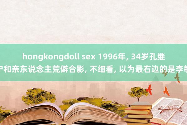 hongkongdoll sex 1996年， 34岁孔继宁和亲东说念主荒僻合影， 不细看， 以为最右边的是李敏