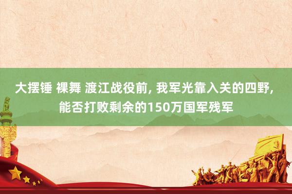 大摆锤 裸舞 渡江战役前， 我军光靠入关的四野， 能否打败剩余的150万国军残军