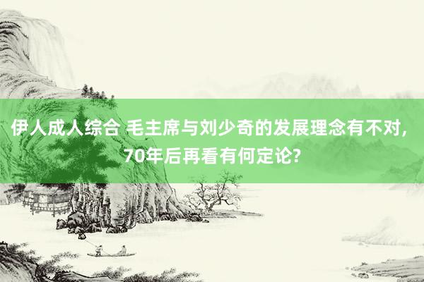 伊人成人综合 毛主席与刘少奇的发展理念有不对， 70年后再看有何定论?