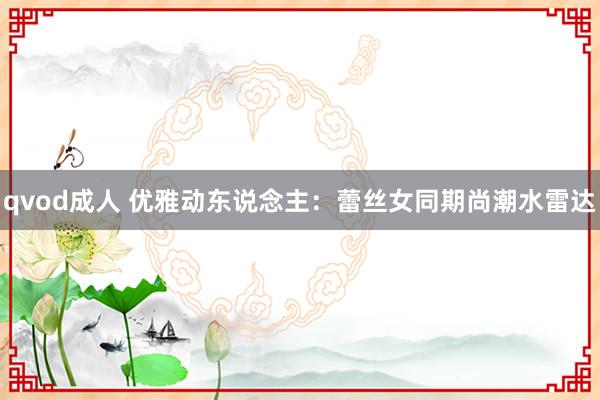 qvod成人 优雅动东说念主：蕾丝女同期尚潮水雷达