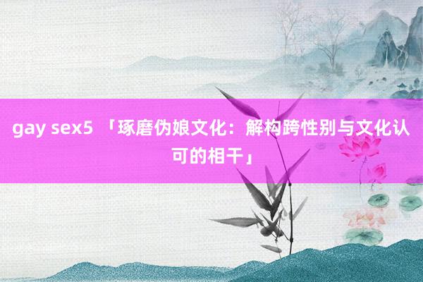 gay sex5 「琢磨伪娘文化：解构跨性别与文化认可的相干」