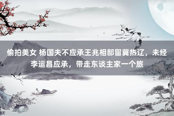 偷拍美女 杨国夫不应承王兆相部留冀热辽，未经李运昌应承，带走东谈主家一个旅
