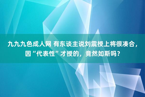 九九九色成人网 有东谈主说刘震授上将很凑合，因“代表性”才授的，竟然如斯吗？