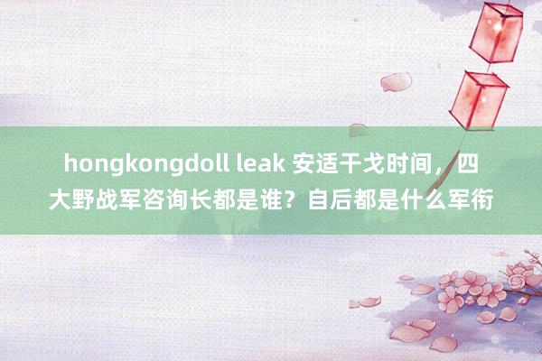 hongkongdoll leak 安适干戈时间，四大野战军咨询长都是谁？自后都是什么军衔