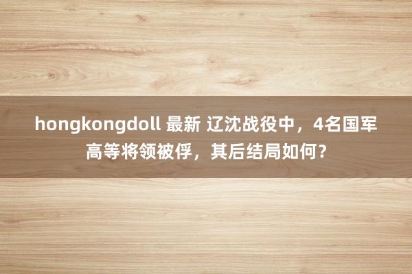 hongkongdoll 最新 辽沈战役中，4名国军高等将领被俘，其后结局如何？