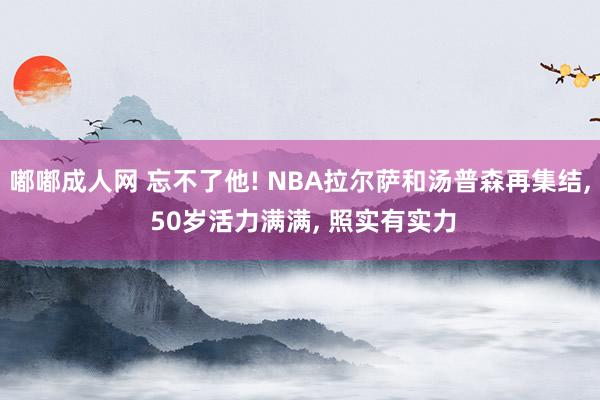 嘟嘟成人网 忘不了他! NBA拉尔萨和汤普森再集结， 50岁活力满满， 照实有实力