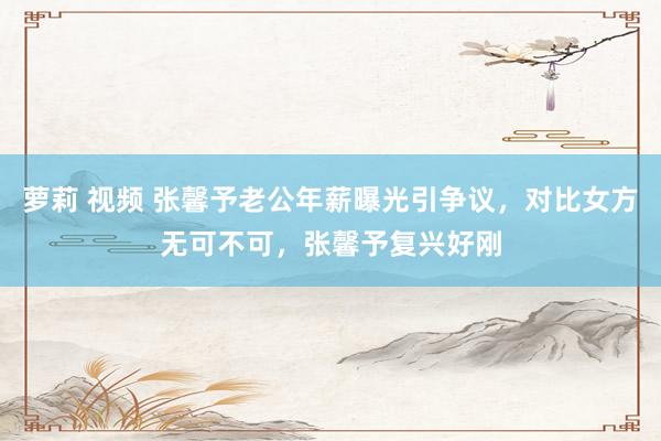 萝莉 视频 张馨予老公年薪曝光引争议，对比女方无可不可，张馨予复兴好刚