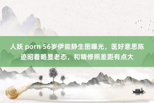 人妖 porn 56岁伊能静生图曝光，医好意思陈迹昭着略显老态，和精修照差距有点大