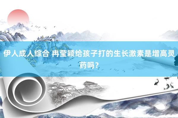 伊人成人综合 冉莹颖给孩子打的生长激素是增高灵药吗？
