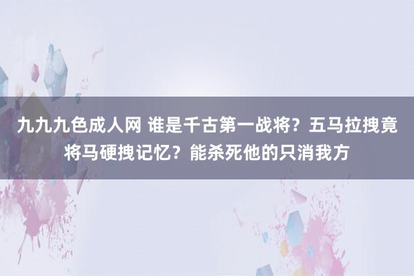 九九九色成人网 谁是千古第一战将？五马拉拽竟将马硬拽记忆？能杀死他的只消我方