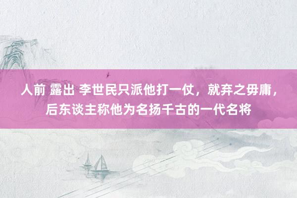 人前 露出 李世民只派他打一仗，就弃之毋庸，后东谈主称他为名扬千古的一代名将
