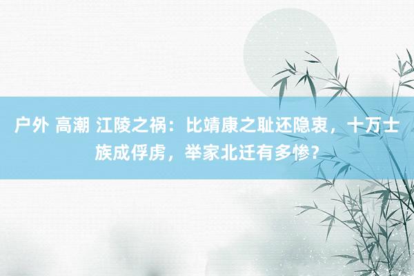 户外 高潮 江陵之祸：比靖康之耻还隐衷，十万士族成俘虏，举家北迁有多惨？
