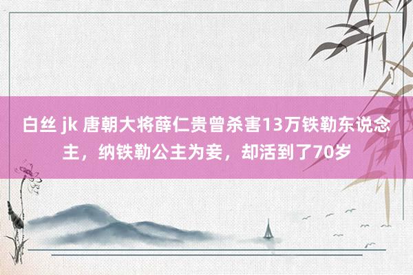 白丝 jk 唐朝大将薛仁贵曾杀害13万铁勒东说念主，纳铁勒公主为妾，却活到了70岁