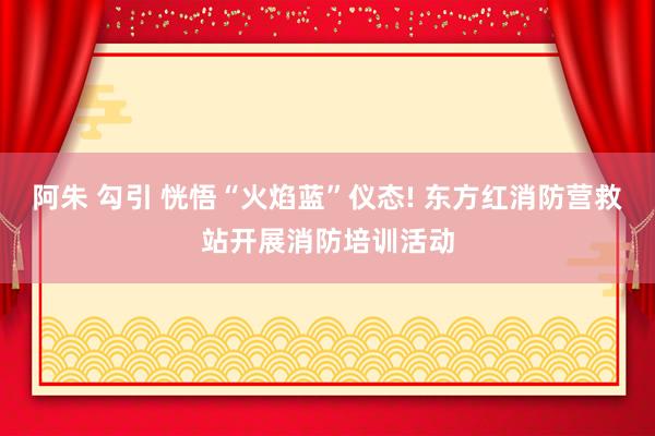阿朱 勾引 恍悟“火焰蓝”仪态! 东方红消防营救站开展消防培训活动