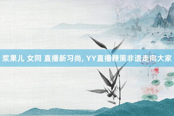 浆果儿 女同 直播新习尚， YY直播鞭策非遗走向大家